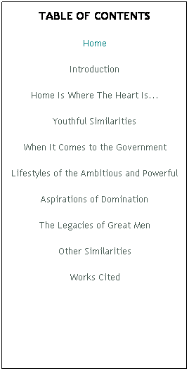 Text Box: TABLE OF CONTENTS
Home
Introduction
Home Is Where The Heart Is...
Youthful Similarities
When It Comes to the Government
Lifestyles of the Ambitious and Powerful
Aspirations of Domination
The Legacies of Great Men
Other Similarities
Works Cited
 
 
 
